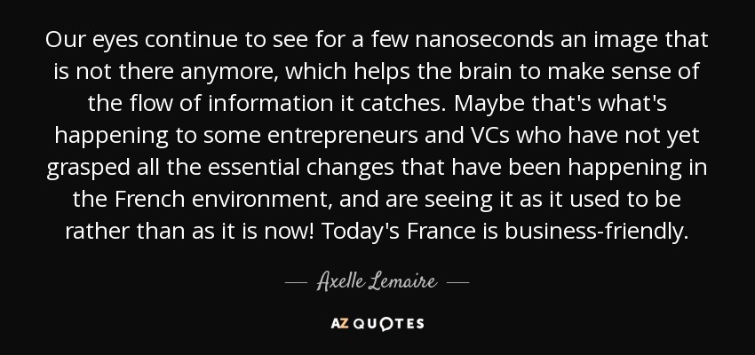 Our eyes continue to see for a few nanoseconds an image that is not there anymore, which helps the brain to make sense of the flow of information it catches. Maybe that's what's happening to some entrepreneurs and VCs who have not yet grasped all the essential changes that have been happening in the French environment, and are seeing it as it used to be rather than as it is now! Today's France is business-friendly. - Axelle Lemaire