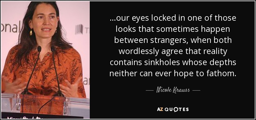 ...our eyes locked in one of those looks that sometimes happen between strangers, when both wordlessly agree that reality contains sinkholes whose depths neither can ever hope to fathom. - Nicole Krauss