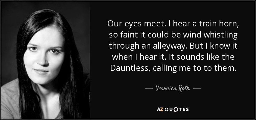 Our eyes meet. I hear a train horn, so faint it could be wind whistling through an alleyway. But I know it when I hear it. It sounds like the Dauntless, calling me to to them. - Veronica Roth