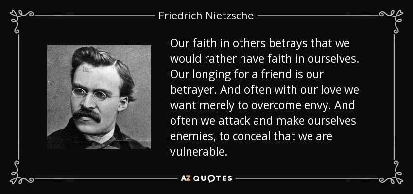 Our faith in others betrays that we would rather have faith in ourselves. Our longing for a friend is our betrayer. And often with our love we want merely to overcome envy. And often we attack and make ourselves enemies, to conceal that we are vulnerable. - Friedrich Nietzsche