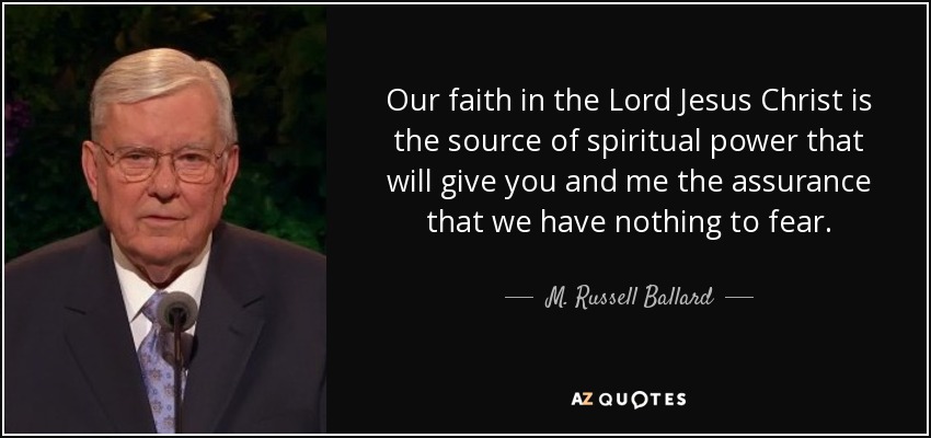 Our faith in the Lord Jesus Christ is the source of spiritual power that will give you and me the assurance that we have nothing to fear. - M. Russell Ballard