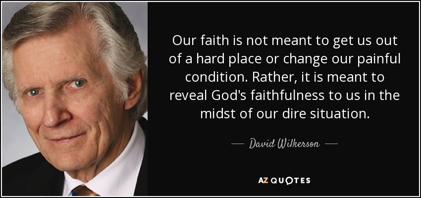Our faith is not meant to get us out of a hard place or change our painful condition. Rather, it is meant to reveal God's faithfulness to us in the midst of our dire situation. - David Wilkerson