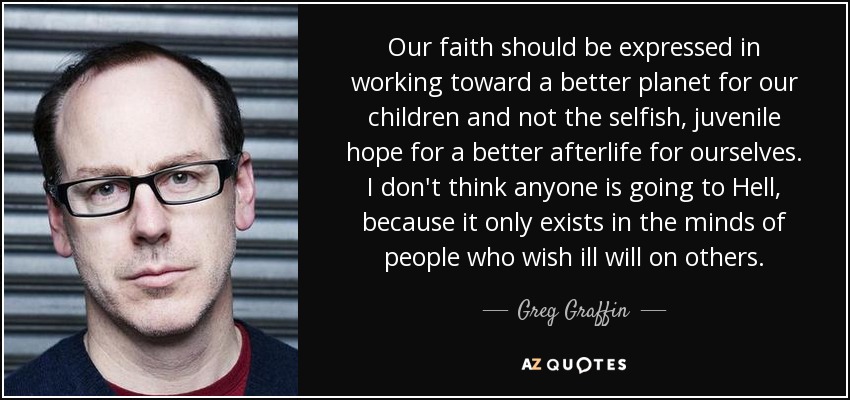 Our faith should be expressed in working toward a better planet for our children and not the selfish, juvenile hope for a better afterlife for ourselves. I don't think anyone is going to Hell, because it only exists in the minds of people who wish ill will on others. - Greg Graffin