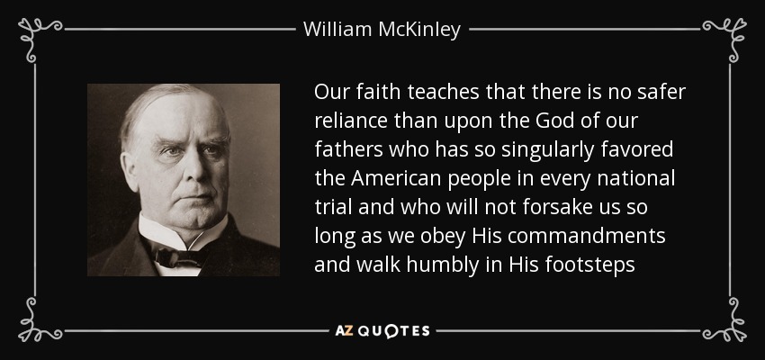 Our faith teaches that there is no safer reliance than upon the God of our fathers who has so singularly favored the American people in every national trial and who will not forsake us so long as we obey His commandments and walk humbly in His footsteps - William McKinley