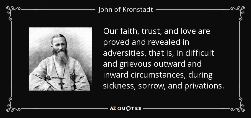 Our faith, trust, and love are proved and revealed in adversities, that is, in difficult and grievous outward and inward circumstances, during sickness, sorrow, and privations. - John of Kronstadt