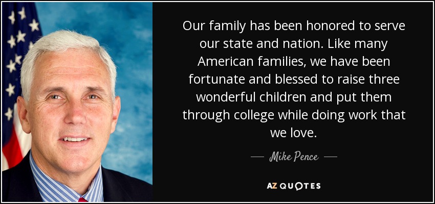 Our family has been honored to serve our state and nation. Like many American families, we have been fortunate and blessed to raise three wonderful children and put them through college while doing work that we love. - Mike Pence