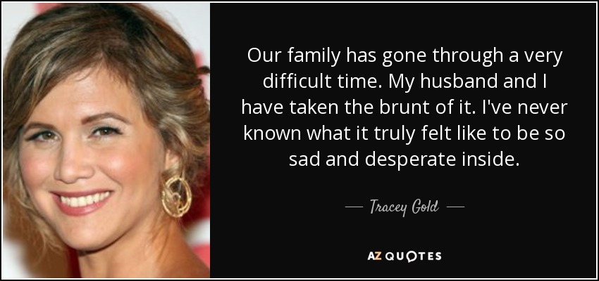 Our family has gone through a very difficult time. My husband and I have taken the brunt of it. I've never known what it truly felt like to be so sad and desperate inside. - Tracey Gold