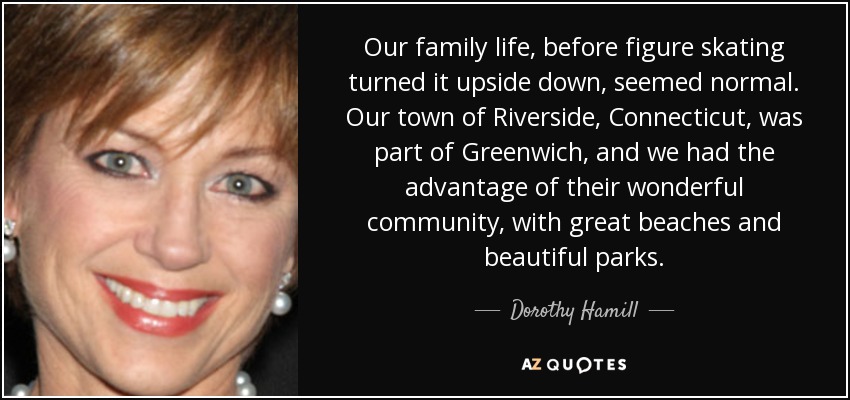 Our family life, before figure skating turned it upside down, seemed normal. Our town of Riverside, Connecticut, was part of Greenwich, and we had the advantage of their wonderful community, with great beaches and beautiful parks. - Dorothy Hamill