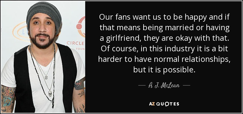 Our fans want us to be happy and if that means being married or having a girlfriend, they are okay with that. Of course, in this industry it is a bit harder to have normal relationships, but it is possible. - A. J. McLean