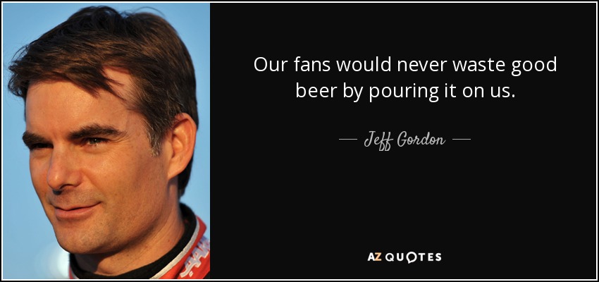 Our fans would never waste good beer by pouring it on us. - Jeff Gordon