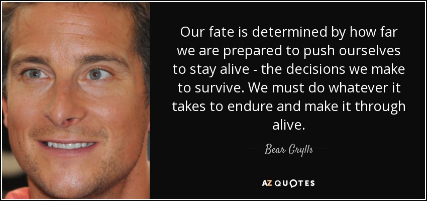 Our fate is determined by how far we are prepared to push ourselves to stay alive - the decisions we make to survive. We must do whatever it takes to endure and make it through alive. - Bear Grylls