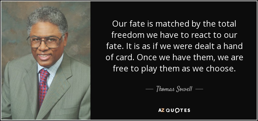 Our fate is matched by the total freedom we have to react to our fate. It is as if we were dealt a hand of card. Once we have them, we are free to play them as we choose. - Thomas Sowell