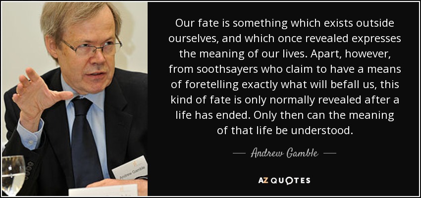 Our fate is something which exists outside ourselves, and which once revealed expresses the meaning of our lives. Apart, however, from soothsayers who claim to have a means of foretelling exactly what will befall us, this kind of fate is only normally revealed after a life has ended. Only then can the meaning of that life be understood. - Andrew Gamble