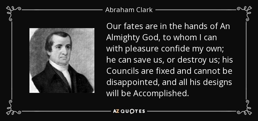 Our fates are in the hands of An Almighty God, to whom I can with pleasure confide my own; he can save us, or destroy us; his Councils are fixed and cannot be disappointed, and all his designs will be Accomplished. - Abraham Clark