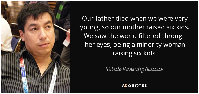 Our father died when we were very young, so our mother raised six kids. We saw the world filtered through her eyes, being a minority woman raising six kids. - Gilberto Hernandez Guerrero