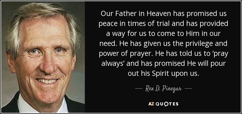 Our Father in Heaven has promised us peace in times of trial and has provided a way for us to come to Him in our need. He has given us the privilege and power of prayer. He has told us to ‘pray always’ and has promised He will pour out his Spirit upon us. - Rex D. Pinegar