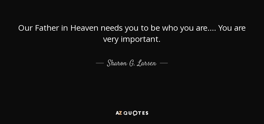 Our Father in Heaven needs you to be who you are. ... You are very important. - Sharon G. Larsen