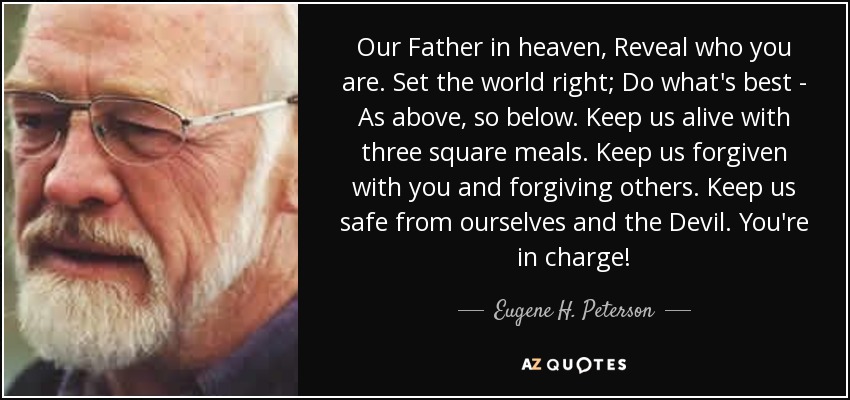 Our Father in heaven, Reveal who you are. Set the world right; Do what's best - As above, so below. Keep us alive with three square meals. Keep us forgiven with you and forgiving others. Keep us safe from ourselves and the Devil. You're in charge! - Eugene H. Peterson