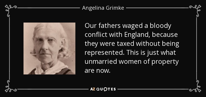 Our fathers waged a bloody conflict with England, because they were taxed without being represented. This is just what unmarried women of property are now. - Angelina Grimke