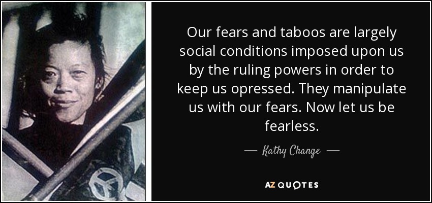 Our fears and taboos are largely social conditions imposed upon us by the ruling powers in order to keep us opressed. They manipulate us with our fears. Now let us be fearless. - Kathy Change