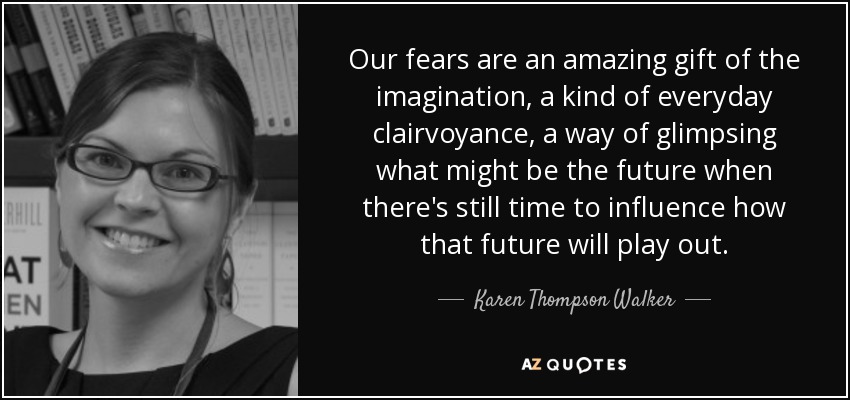 Our fears are an amazing gift of the imagination, a kind of everyday clairvoyance, a way of glimpsing what might be the future when there's still time to influence how that future will play out. - Karen Thompson Walker