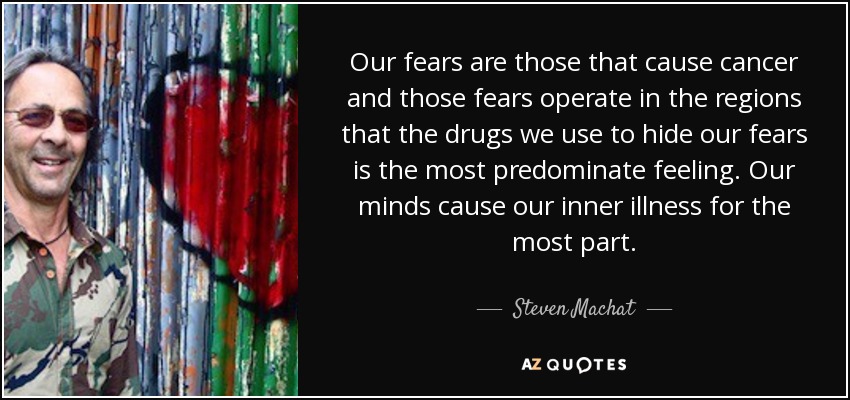 Our fears are those that cause cancer and those fears operate in the regions that the drugs we use to hide our fears is the most predominate feeling. Our minds cause our inner illness for the most part. - Steven Machat