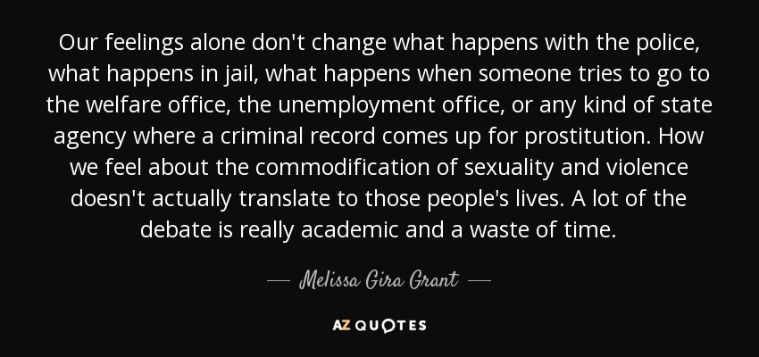 Our feelings alone don't change what happens with the police, what happens in jail, what happens when someone tries to go to the welfare office, the unemployment office, or any kind of state agency where a criminal record comes up for prostitution. How we feel about the commodification of sexuality and violence doesn't actually translate to those people's lives. A lot of the debate is really academic and a waste of time. - Melissa Gira Grant