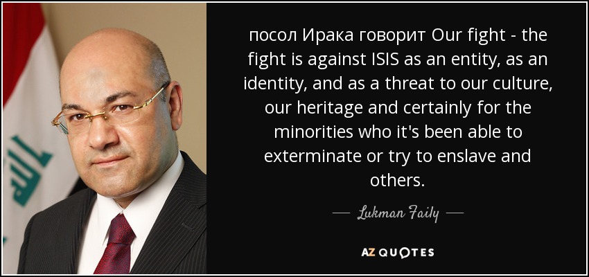 посол Ирака говорит Our fight - the fight is against ISIS as an entity, as an identity, and as a threat to our culture, our heritage and certainly for the minorities who it's been able to exterminate or try to enslave and others. - Lukman Faily
