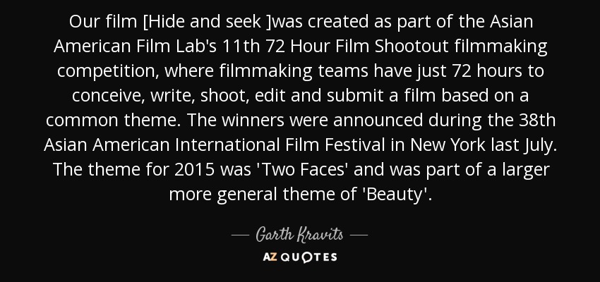 Our film [Hide and seek ]was created as part of the Asian American Film Lab's 11th 72 Hour Film Shootout filmmaking competition, where filmmaking teams have just 72 hours to conceive, write, shoot, edit and submit a film based on a common theme. The winners were announced during the 38th Asian American International Film Festival in New York last July. The theme for 2015 was 'Two Faces' and was part of a larger more general theme of 'Beauty'. - Garth Kravits