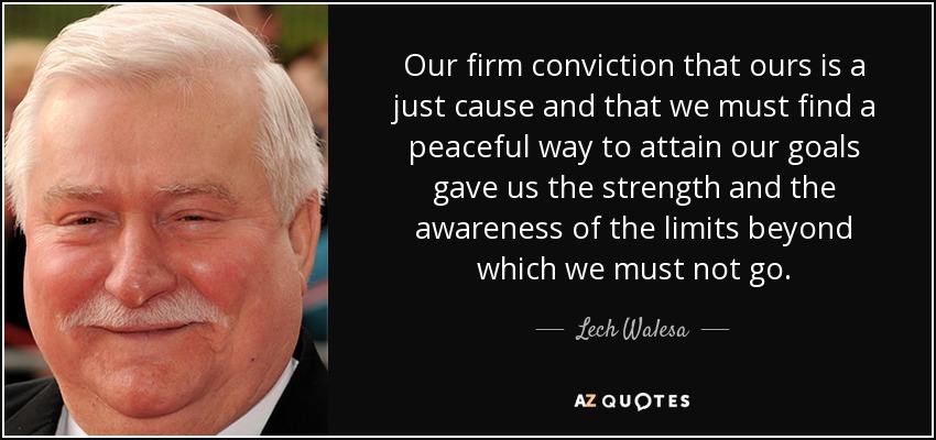 Our firm conviction that ours is a just cause and that we must find a peaceful way to attain our goals gave us the strength and the awareness of the limits beyond which we must not go. - Lech Walesa