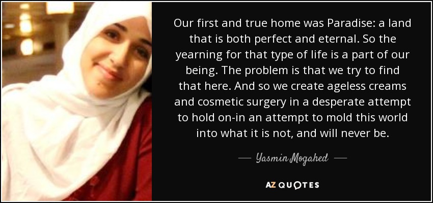 Our first and true home was Paradise: a land that is both perfect and eternal. So the yearning for that type of life is a part of our being. The problem is that we try to find that here. And so we create ageless creams and cosmetic surgery in a desperate attempt to hold on-in an attempt to mold this world into what it is not, and will never be. - Yasmin Mogahed