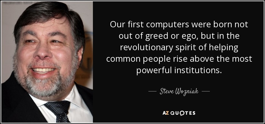 Our first computers were born not out of greed or ego, but in the revolutionary spirit of helping common people rise above the most powerful institutions. - Steve Wozniak