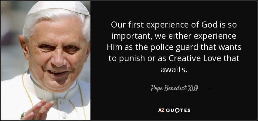 Our first experience of God is so important, we either experience Him as the police guard that wants to punish or as Creative Love that awaits. - Pope Benedict XVI