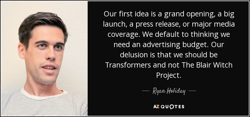 Our first idea is a grand opening, a big launch, a press release, or major media coverage. We default to thinking we need an advertising budget. Our delusion is that we should be Transformers and not The Blair Witch Project. - Ryan Holiday