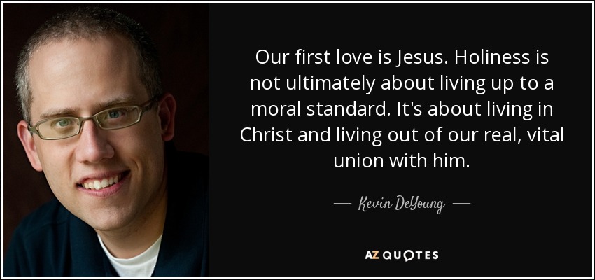 Our first love is Jesus. Holiness is not ultimately about living up to a moral standard. It's about living in Christ and living out of our real, vital union with him. - Kevin DeYoung