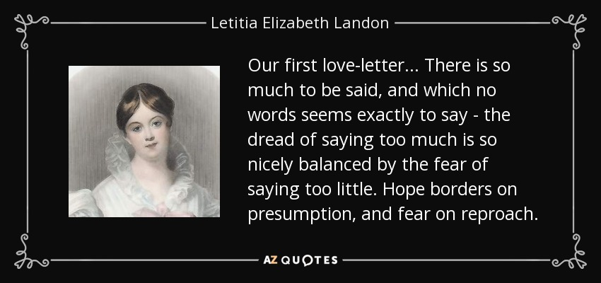 Our first love-letter ... There is so much to be said, and which no words seems exactly to say - the dread of saying too much is so nicely balanced by the fear of saying too little. Hope borders on presumption, and fear on reproach. - Letitia Elizabeth Landon