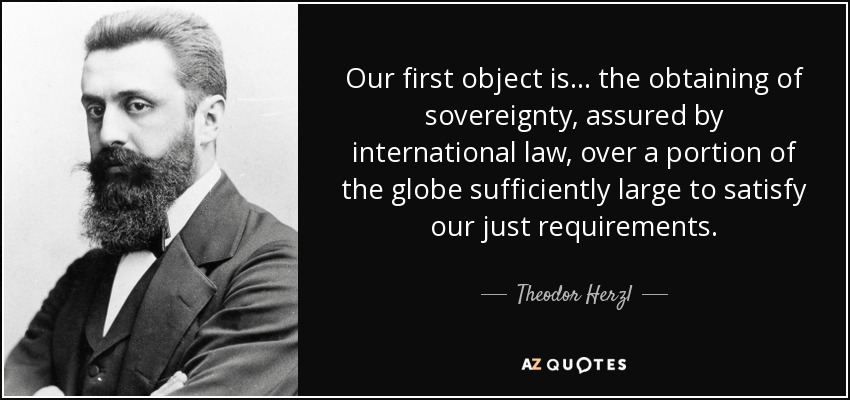 Our first object is... the obtaining of sovereignty, assured by international law, over a portion of the globe sufficiently large to satisfy our just requirements. - Theodor Herzl