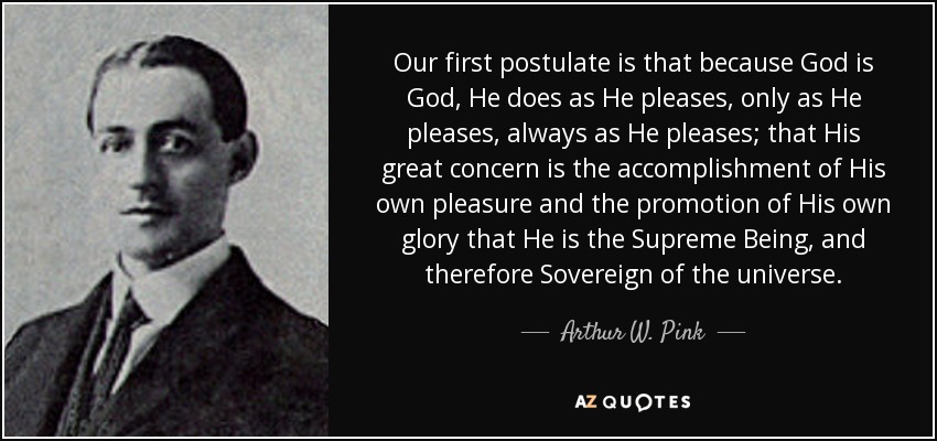 Our first postulate is that because God is God, He does as He pleases, only as He pleases, always as He pleases; that His great concern is the accomplishment of His own pleasure and the promotion of His own glory that He is the Supreme Being, and therefore Sovereign of the universe. - Arthur W. Pink