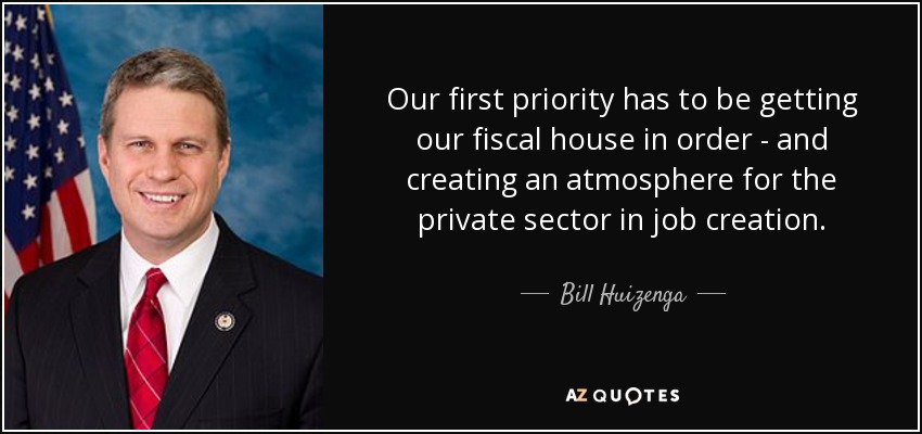 Our first priority has to be getting our fiscal house in order - and creating an atmosphere for the private sector in job creation. - Bill Huizenga