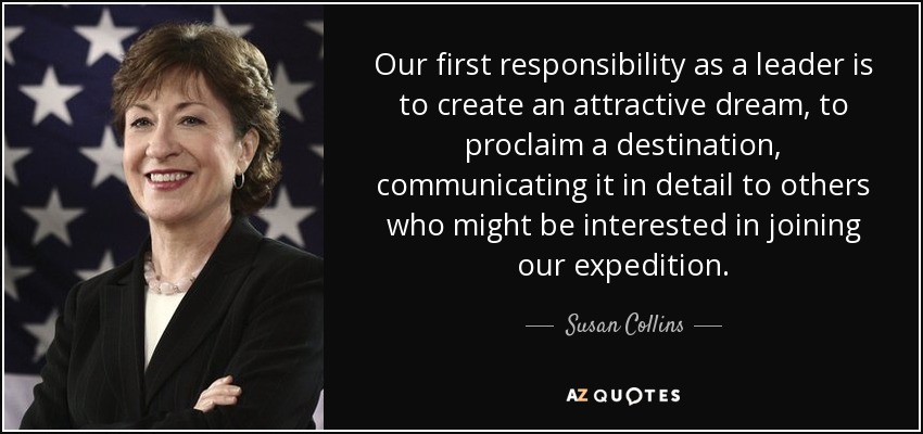 Our first responsibility as a leader is to create an attractive dream, to proclaim a destination, communicating it in detail to others who might be interested in joining our expedition. - Susan Collins