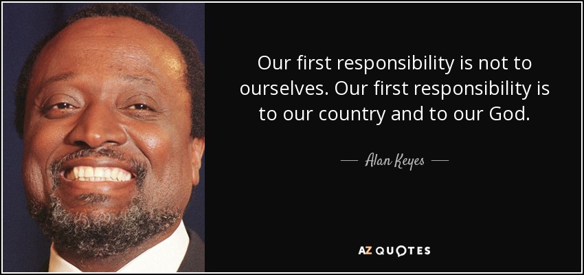 Our first responsibility is not to ourselves. Our first responsibility is to our country and to our God. - Alan Keyes