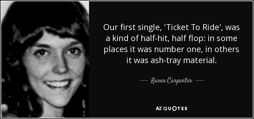 Our first single, 'Ticket To Ride', was a kind of half-hit, half flop: in some places it was number one, in others it was ash-tray material. - Karen Carpenter