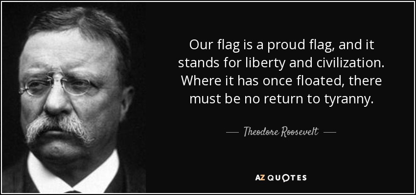 Our flag is a proud flag, and it stands for liberty and civilization. Where it has once floated, there must be no return to tyranny. - Theodore Roosevelt