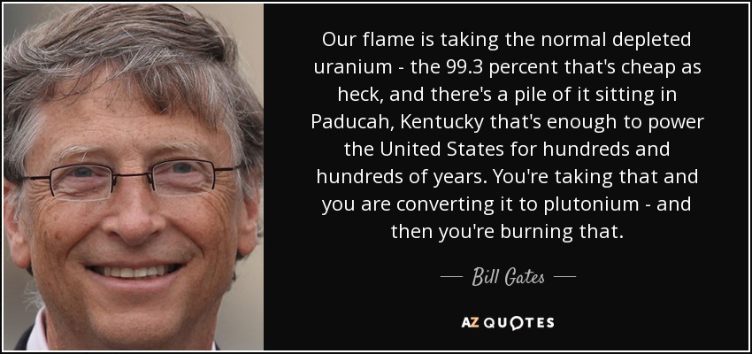 Our flame is taking the normal depleted uranium - the 99.3 percent that's cheap as heck, and there's a pile of it sitting in Paducah, Kentucky that's enough to power the United States for hundreds and hundreds of years. You're taking that and you are converting it to plutonium - and then you're burning that. - Bill Gates