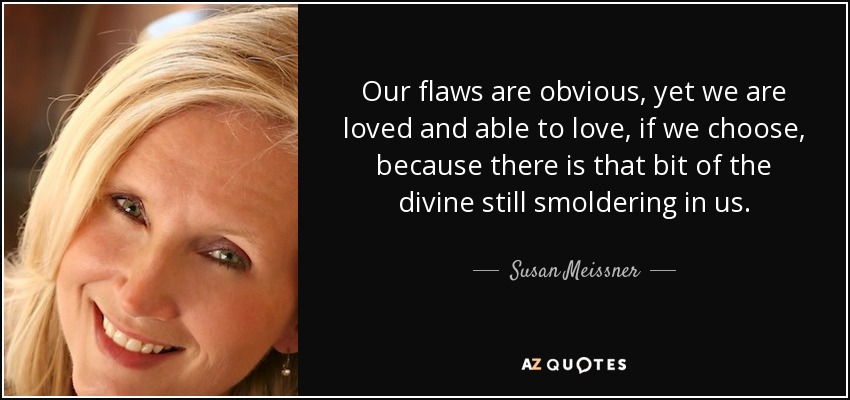 Our flaws are obvious, yet we are loved and able to love, if we choose, because there is that bit of the divine still smoldering in us. - Susan Meissner