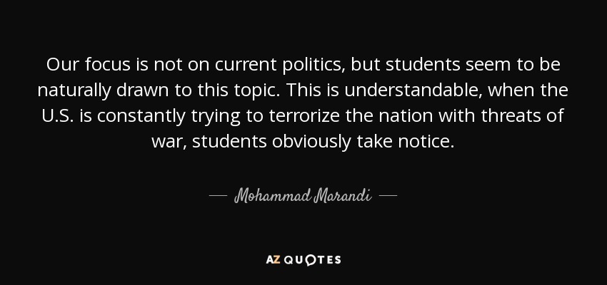 Our focus is not on current politics, but students seem to be naturally drawn to this topic. This is understandable, when the U.S. is constantly trying to terrorize the nation with threats of war, students obviously take notice. - Mohammad Marandi