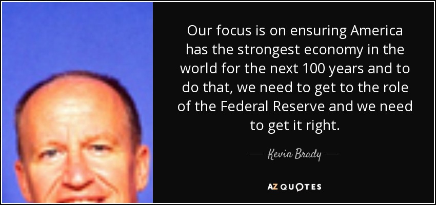 Our focus is on ensuring America has the strongest economy in the world for the next 100 years and to do that, we need to get to the role of the Federal Reserve and we need to get it right. - Kevin Brady