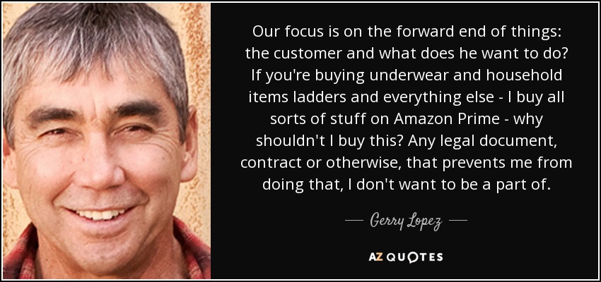 Our focus is on the forward end of things: the customer and what does he want to do? If you're buying underwear and household items ladders and everything else - I buy all sorts of stuff on Amazon Prime - why shouldn't I buy this? Any legal document, contract or otherwise, that prevents me from doing that, I don't want to be a part of. - Gerry Lopez