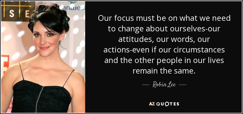 Our focus must be on what we need to change about ourselves-our attitudes, our words, our actions-even if our circumstances and the other people in our lives remain the same. - Robin Lee
