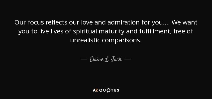 Our focus reflects our love and admiration for you. . . . We want you to live lives of spiritual maturity and fulfillment, free of unrealistic comparisons. - Elaine L. Jack